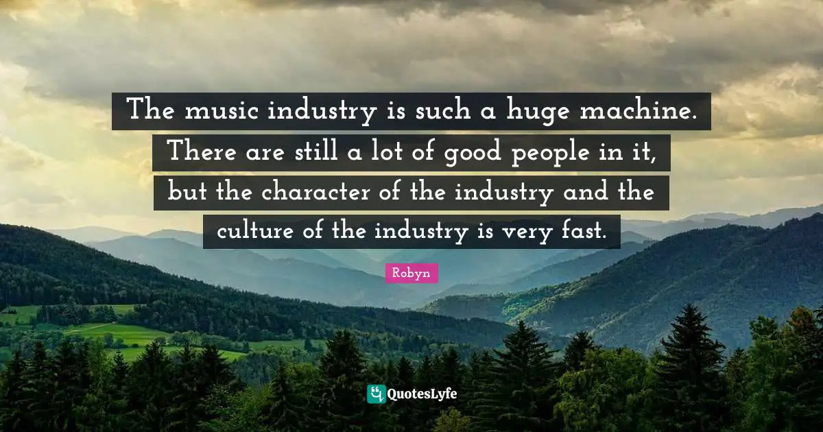 The music industry is such a huge machine. There are still a lot of good people in it, but the character of the industry and the culture of the industry is very fast.