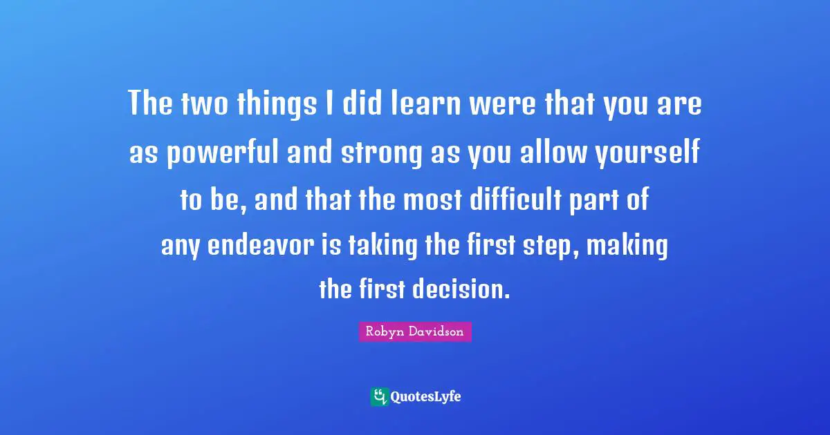 The two things I did learn were that you are as powerful and strong as you allow yourself to be, and that the most difficult part of any endeavor is taking the first step, making the first decision.