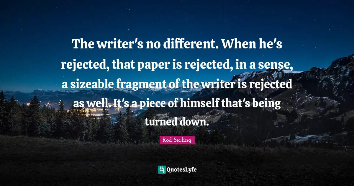 The writer's no different. When he's rejected, that paper is rejected, in a sense, a sizeable fragment of the writer is rejected as well. It's a piece of himself that's being turned down.