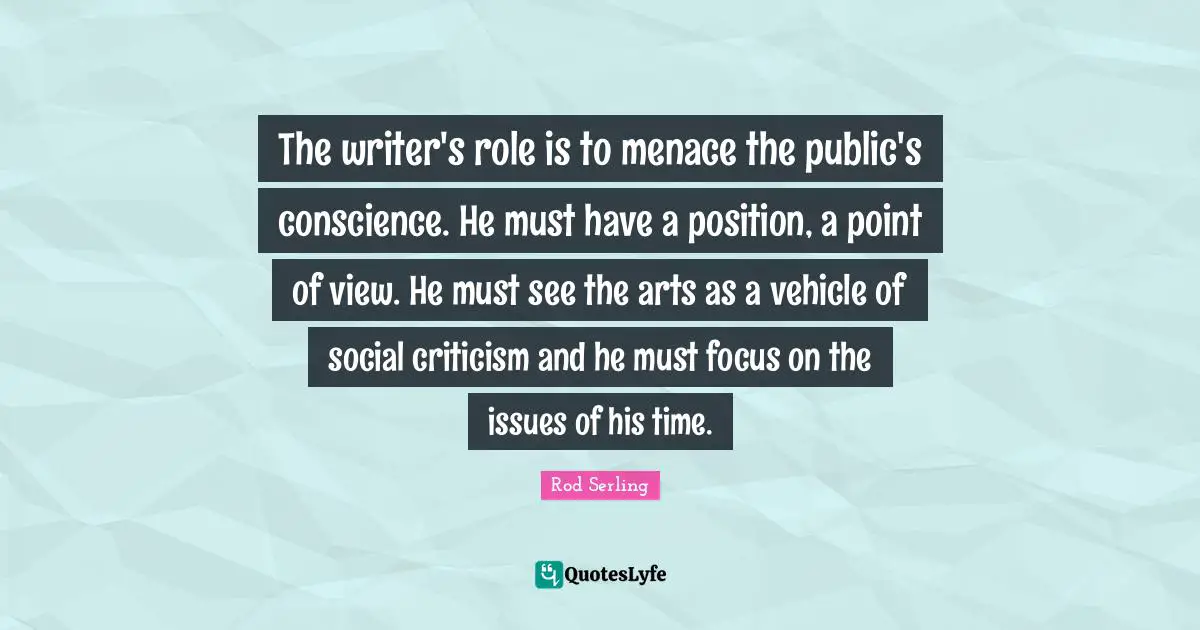 The writer's role is to menace the public's conscience. He must have a position, a point of view. He must see the arts as a vehicle of social criticism and he must focus on the issues of his time.