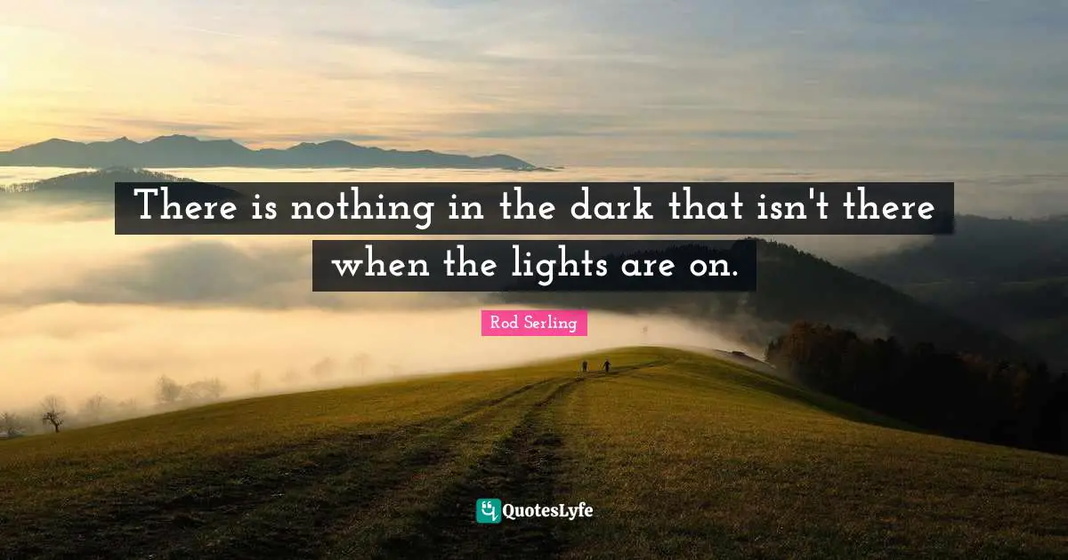 There is nothing in the dark that isn't there when the lights are on.