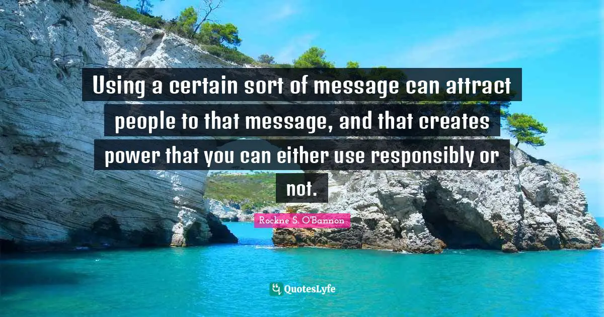 Using a certain sort of message can attract people to that message, and that creates power that you can either use responsibly or not.