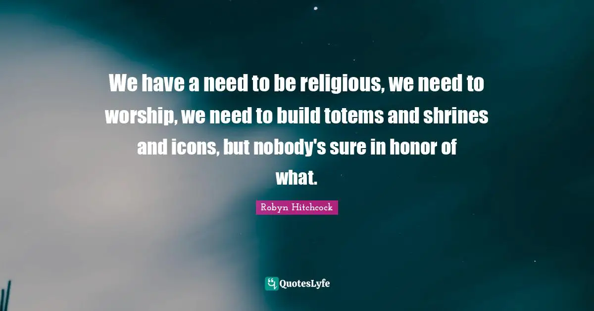 We have a need to be religious, we need to worship, we need to build totems and shrines and icons, but nobody's sure in honor of what.