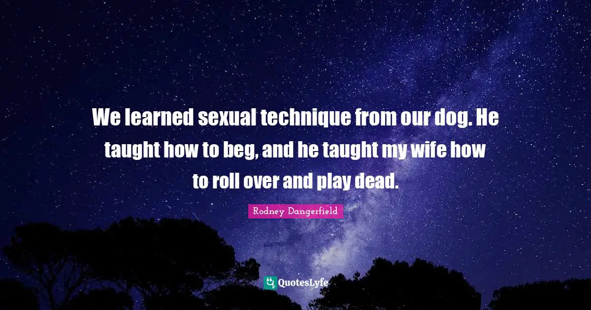 We learned sexual technique from our dog. He taught how to beg, and he taught my wife how to roll over and play dead.