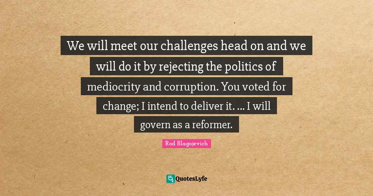 Rod Blagojevich Quotes: "We will meet our challenges head on and we will do it by rejecting the politics of mediocrity and corruption. You voted for change; I intend to deliver it. ... I will govern as a reformer."