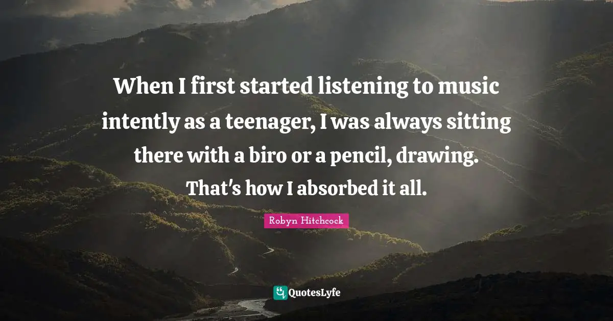 When I first started listening to music intently as a teenager, I was always sitting there with a biro or a pencil, drawing. That's how I absorbed it all.