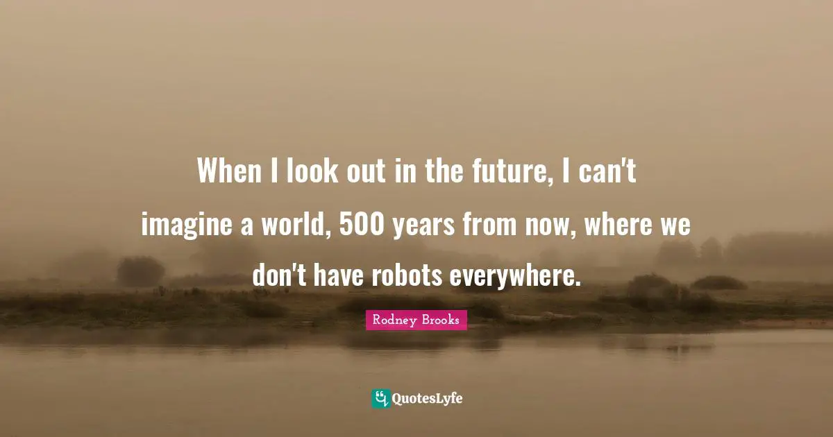 Robots Quotes: "When I look out in the future, I can't imagine a world, 500 years from now, where we don't have robots everywhere."