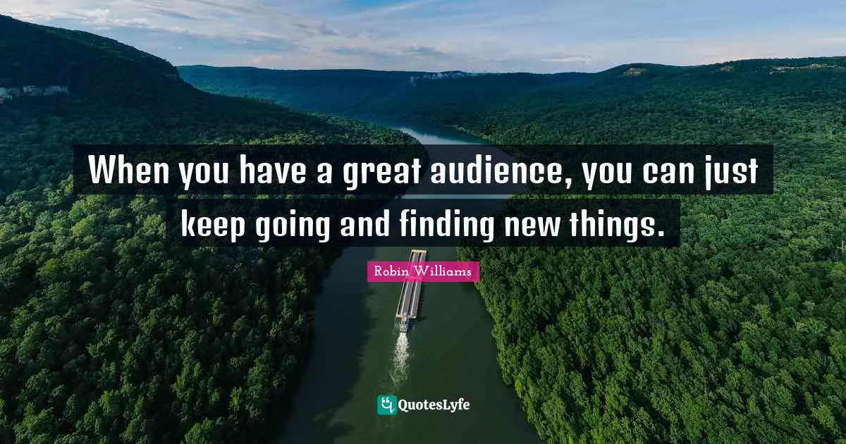 When you have a great audience, you can just keep going and finding new things.