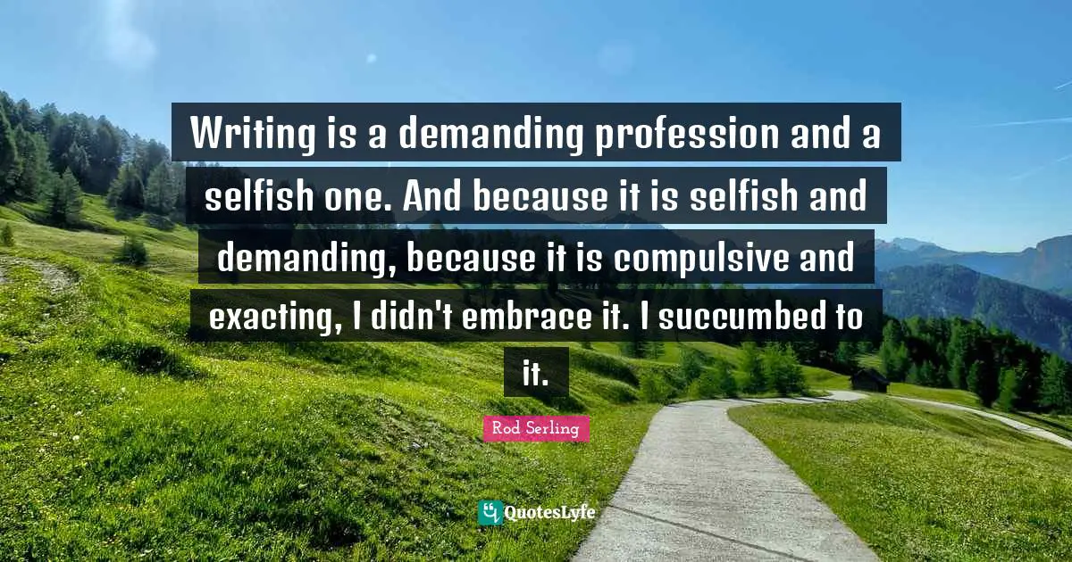 Writing is a demanding profession and a selfish one. And because it is selfish and demanding, because it is compulsive and exacting, I didn't embrace it. I succumbed to it.