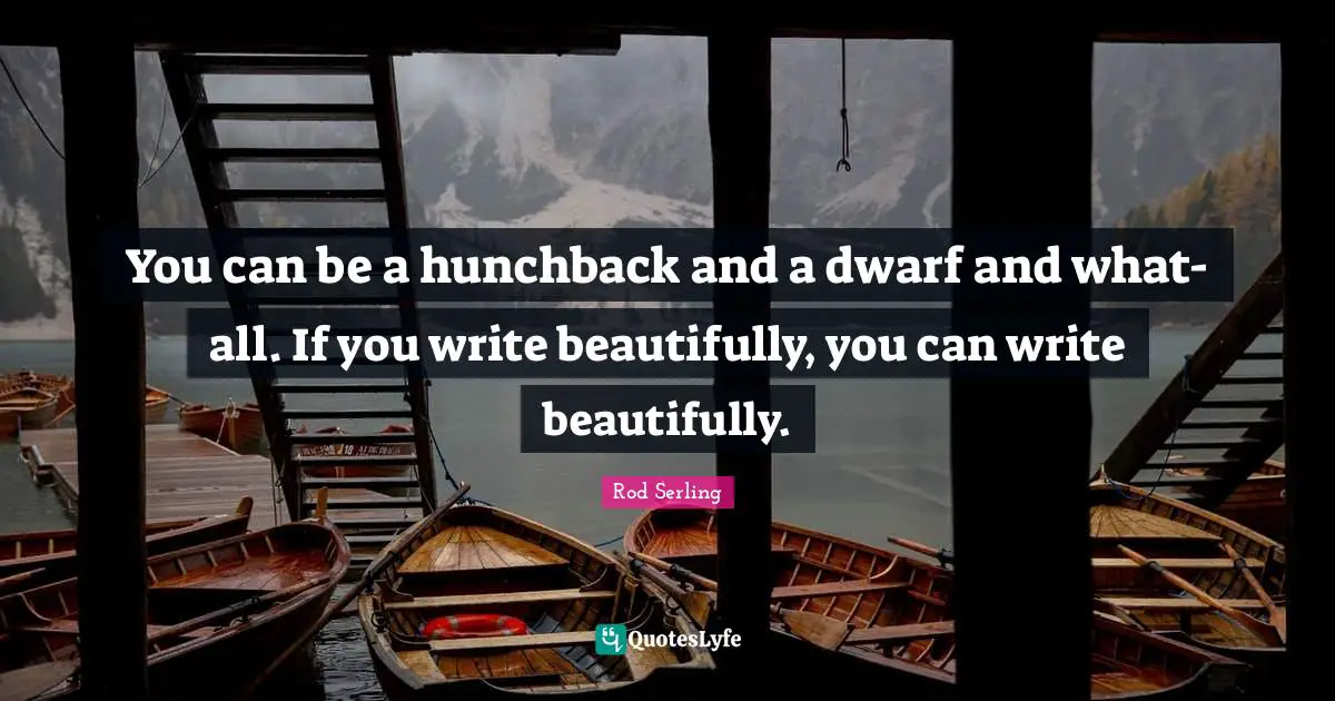 You can be a hunchback and a dwarf and what-all. If you write beautifully, you can write beautifully.