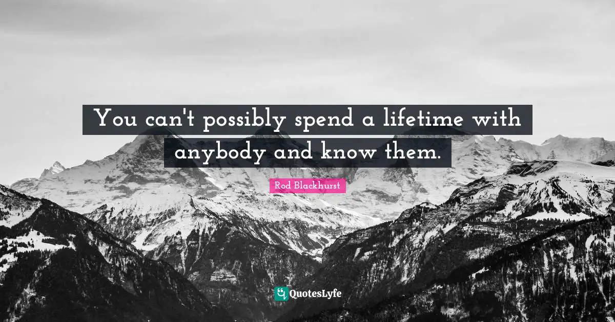 You can't possibly spend a lifetime with anybody and know them.