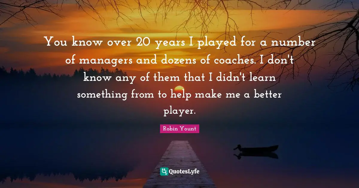 You know over 20 years I played for a number of managers and dozens of coaches. I don't know any of them that I didn't learn something from to help make me a better player.