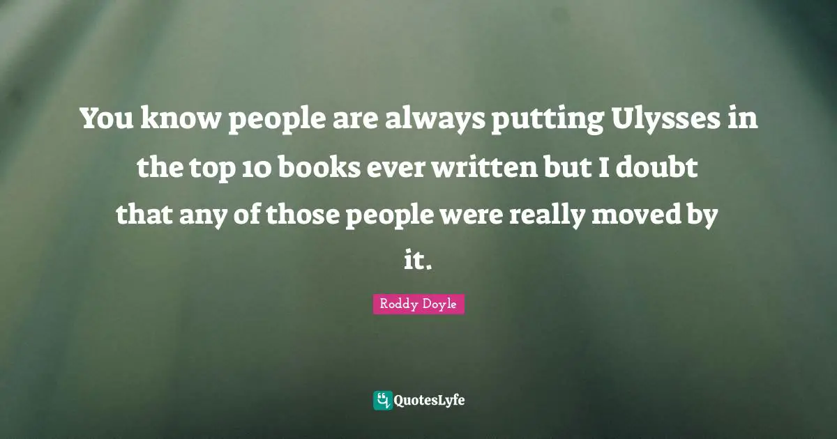 You know people are always putting Ulysses in the top 10 books ever written but I doubt that any of those people were really moved by it.