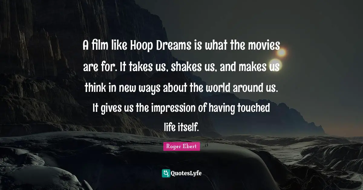 A film like Hoop Dreams is what the movies are for. It takes us, shakes us, and makes us think in new ways about the world around us. It gives us the impression of having touched life itself.