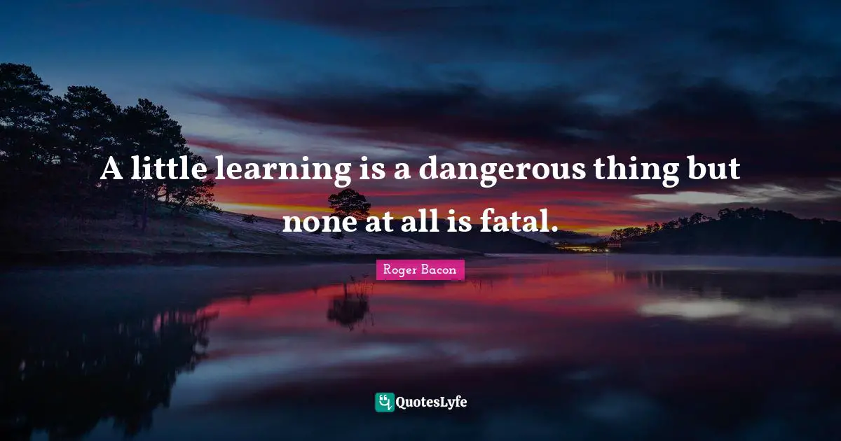 A little learning is a dangerous thing but none at all is fatal.