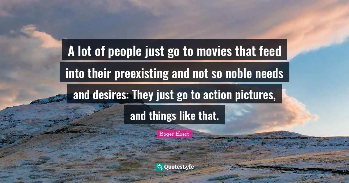 A lot of people just go to movies that feed into their preexisting and not so noble needs and desires: They just go to action pictures, and things like that.