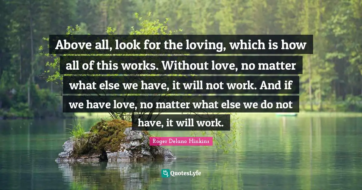 Above all, look for the loving, which is how all of this works. Without love, no matter what else we have, it will not work. And if we have love, no matter what else we do not have, it will work.