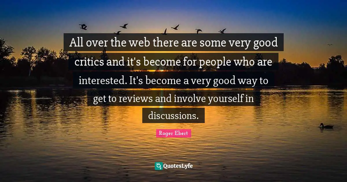 All over the web there are some very good critics and it's become for people who are interested. It's become a very good way to get to reviews and involve yourself in discussions.