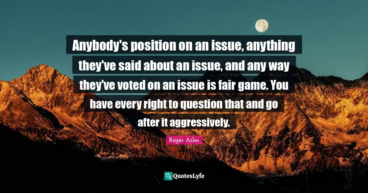Anybody's position on an issue, anything they've said about an issue, and any way they've voted on an issue is fair game. You have every right to question that and go after it aggressively.