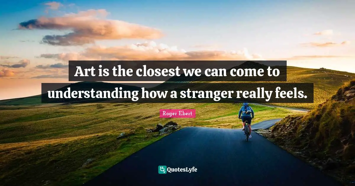 Art is the closest we can come to understanding how a stranger really feels.