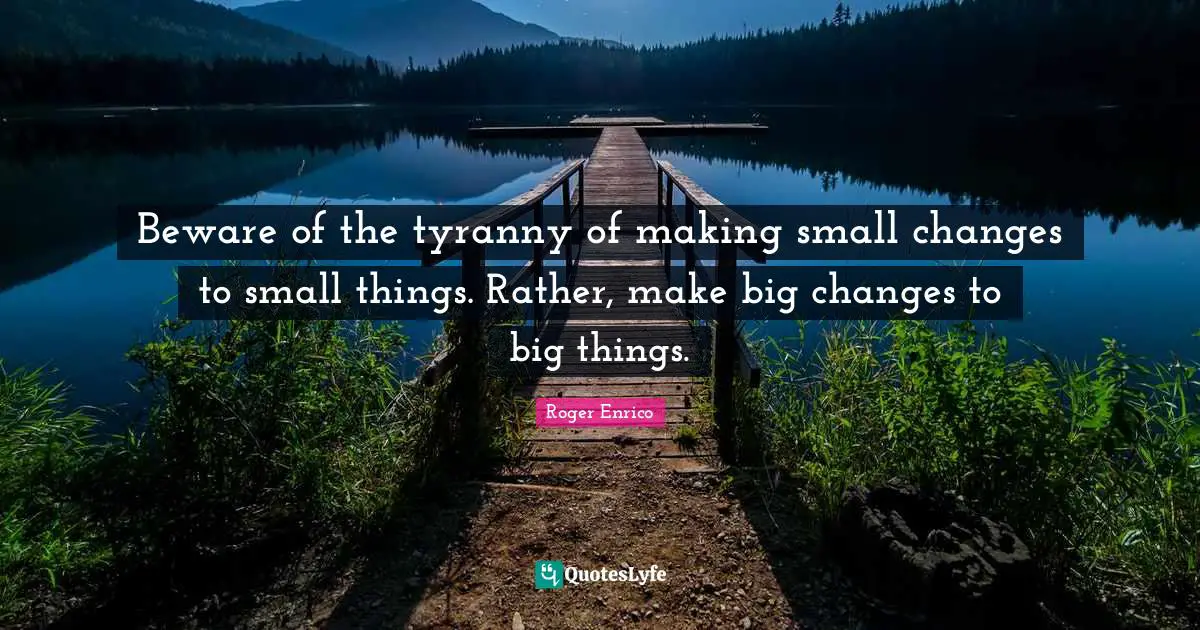 Beware of the tyranny of making small changes to small things. Rather, make big changes to big things.