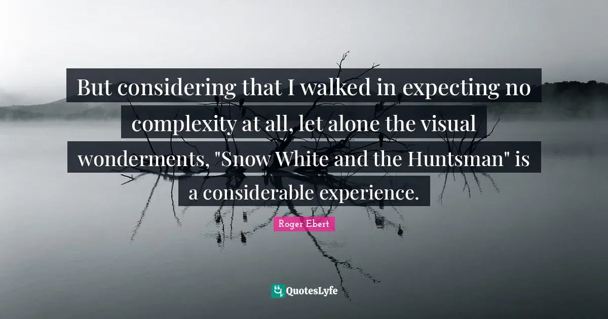 Roger Ebert Quotes: "But considering that I walked in expecting no complexity at all, let alone the visual wonderments, "Snow White and the Huntsman" is a considerable experience."