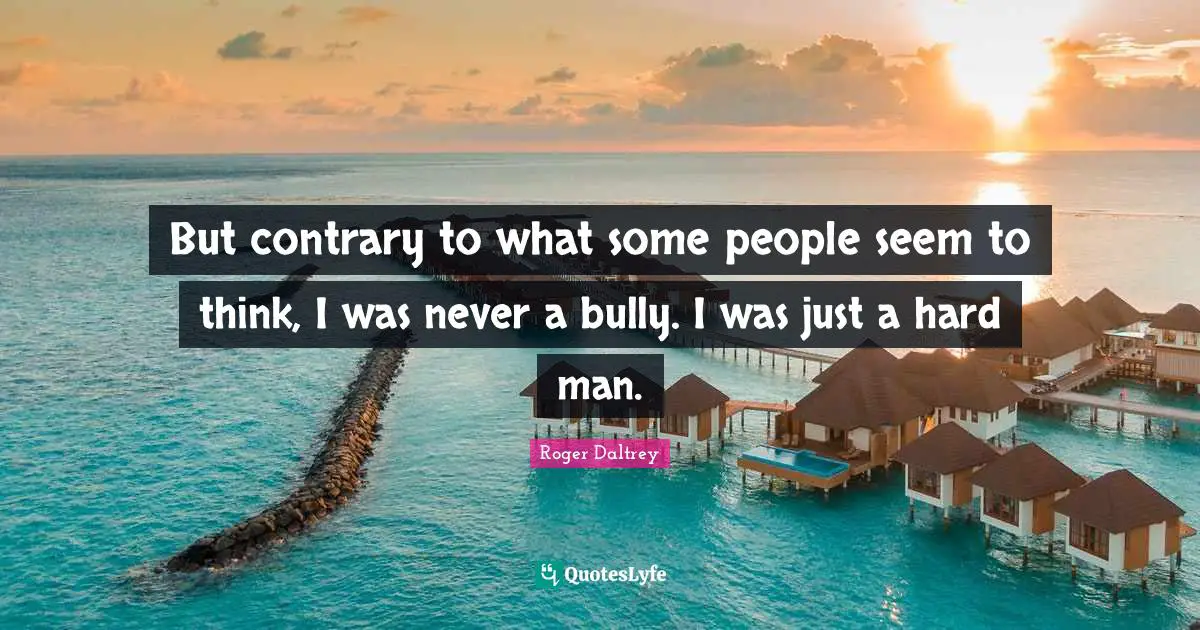 But contrary to what some people seem to think, I was never a bully. I was just a hard man.