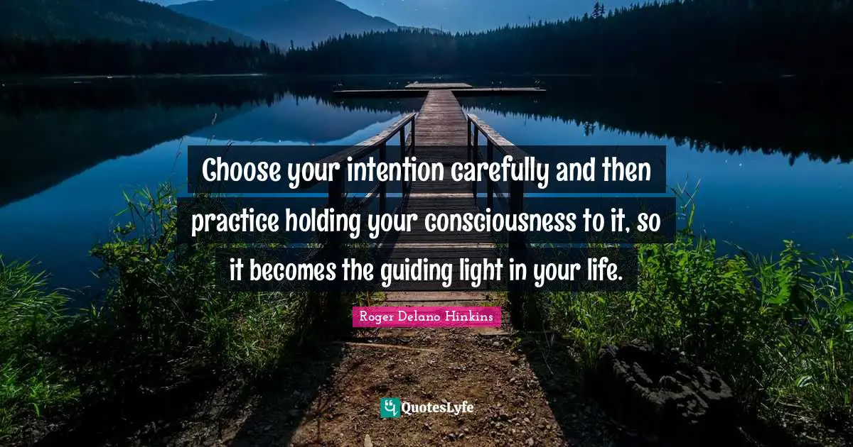 Choose your intention carefully and then practice holding your consciousness to it, so it becomes the guiding light in your life.