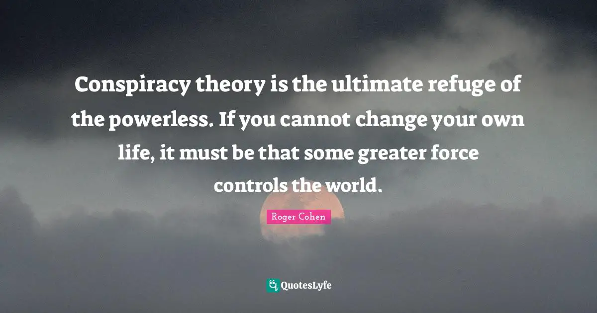 Conspiracy theory is the ultimate refuge of the powerless. If you cannot change your own life, it must be that some greater force controls the world.