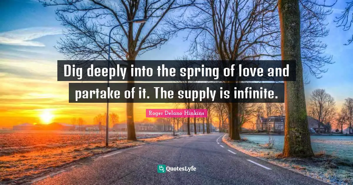 Dig deeply into the spring of love and partake of it. The supply is infinite.