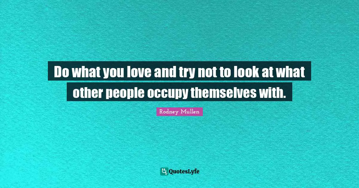 Do what you love and try not to look at what other people occupy themselves with.