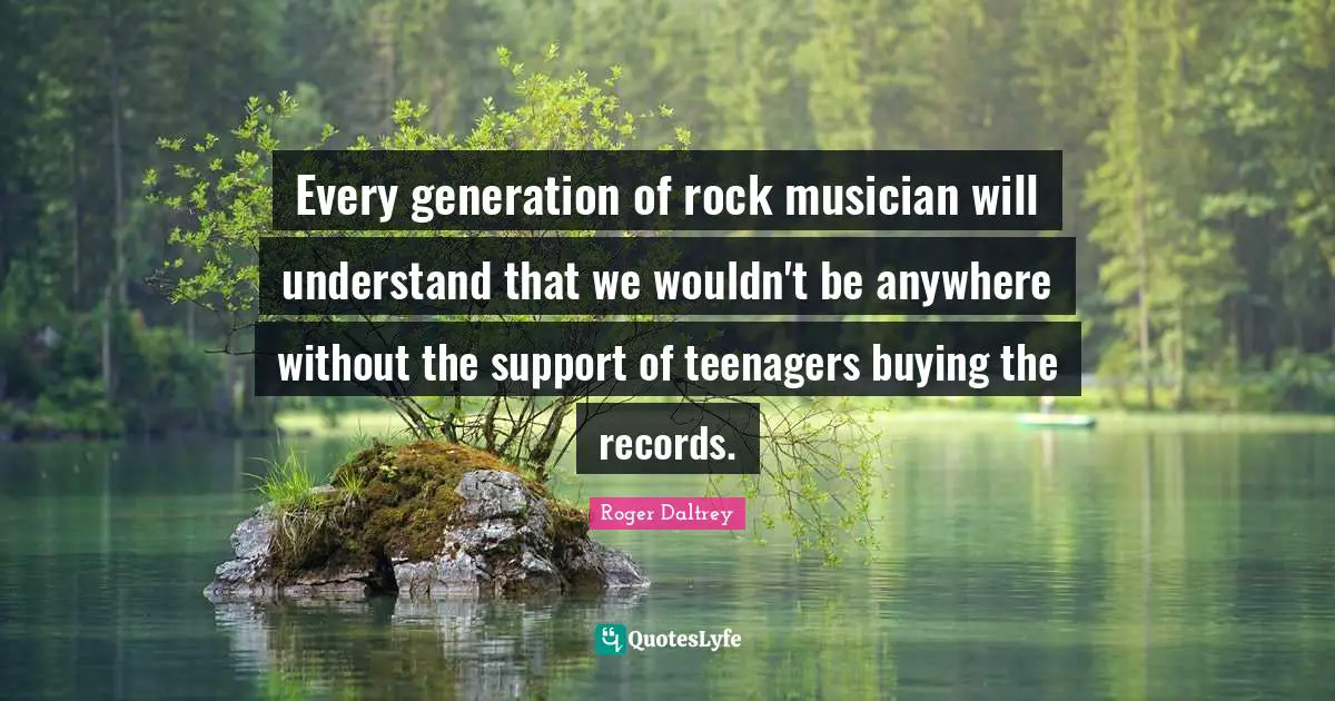 Every generation of rock musician will understand that we wouldn't be anywhere without the support of teenagers buying the records.