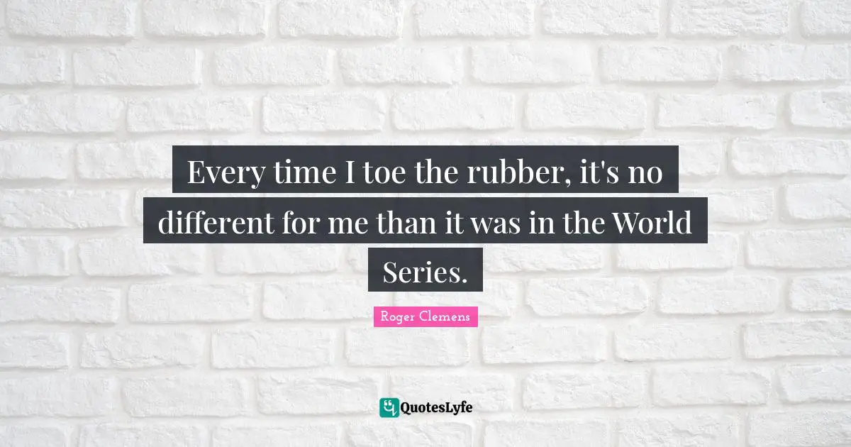 Every time I toe the rubber, it's no different for me than it was in the World Series.