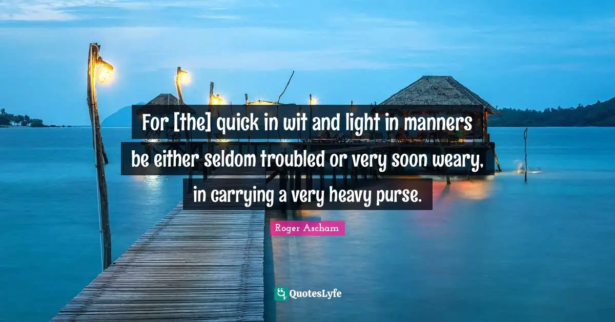 For [the] quick in wit and light in manners be either seldom troubled or very soon weary, in carrying a very heavy purse.