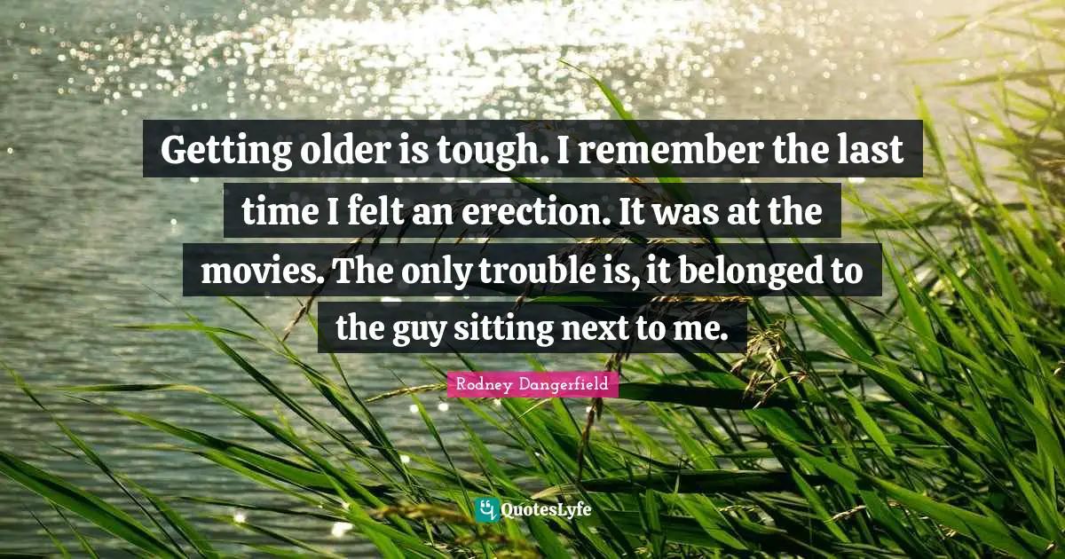 Getting older is tough. I remember the last time I felt an erection. It was at the movies. The only trouble is, it belonged to the guy sitting next to me.