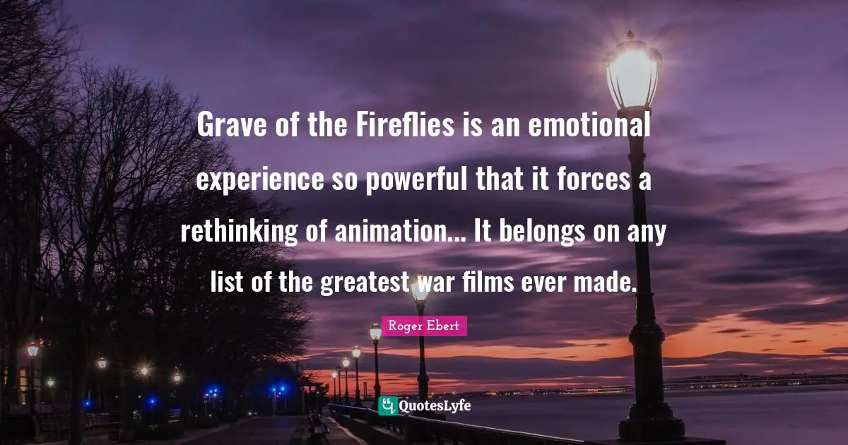 Grave of the Fireflies is an emotional experience so powerful that it forces a rethinking of animation... It belongs on any list of the greatest war films ever made.