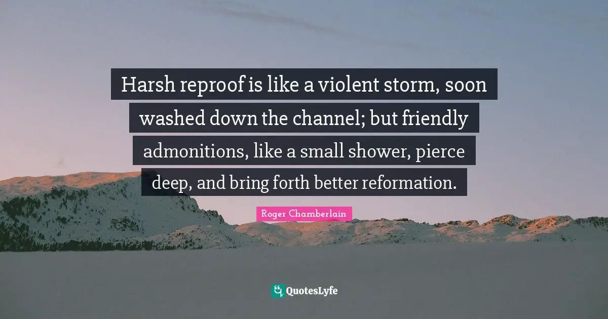 Roger Chamberlain Quotes: "Harsh reproof is like a violent storm, soon washed down the channel; but friendly admonitions, like a small shower, pierce deep, and bring forth better reformation."