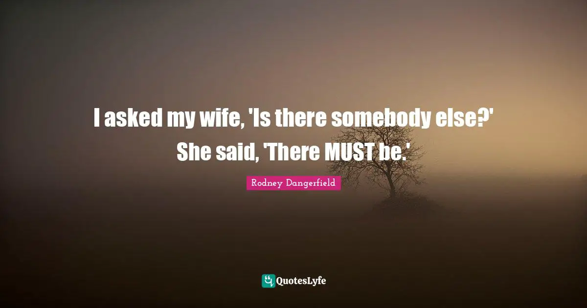 I asked my wife, 'Is there somebody else?' She said, 'There MUST be.'