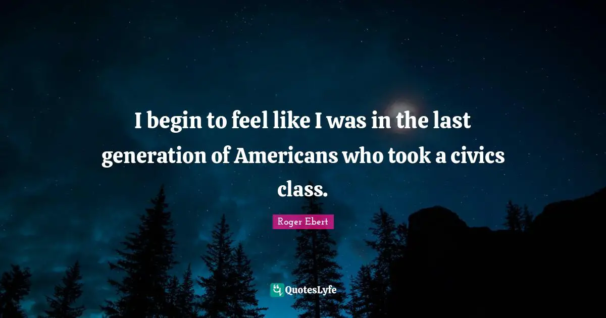 Roger Ebert Quotes: "I begin to feel like I was in the last generation of Americans who took a civics class."