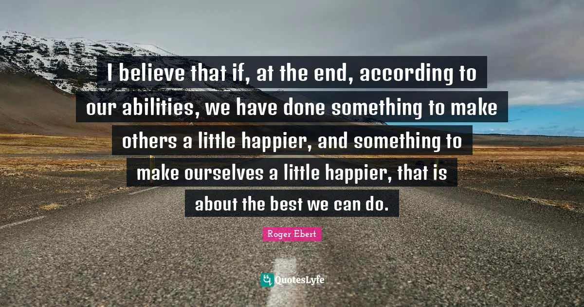 I believe that if, at the end, according to our abilities, we have done something to make others a little happier, and something to make ourselves a little happier, that is about the best we can do.