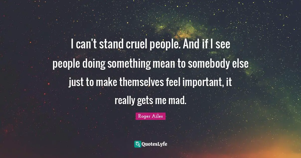I can't stand cruel people. And if I see people doing something mean to somebody else just to make themselves feel important, it really gets me mad.