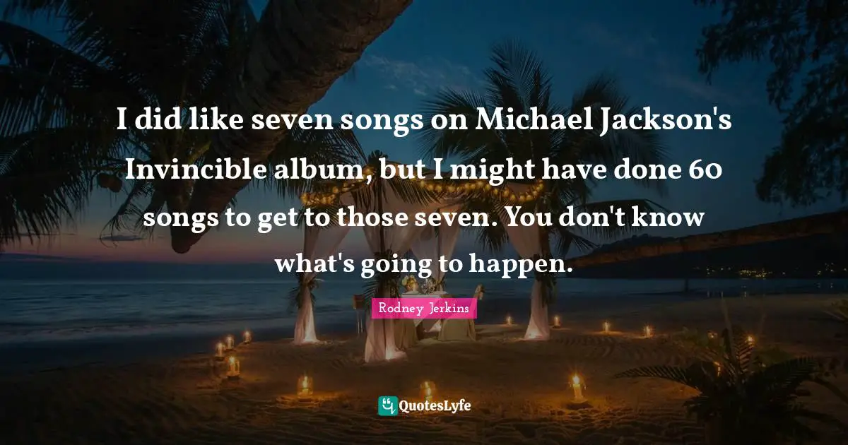 I did like seven songs on Michael Jackson's Invincible album, but I might have done 60 songs to get to those seven. You don't know what's going to happen.
