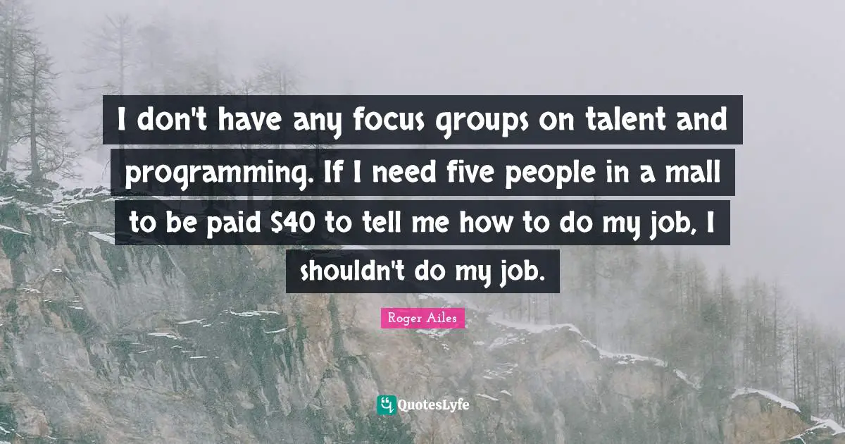I don't have any focus groups on talent and programming. If I need five people in a mall to be paid $40 to tell me how to do my job, I shouldn't do my job.