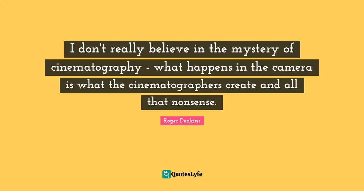 I don't really believe in the mystery of cinematography - what happens in the camera is what the cinematographers create and all that nonsense.