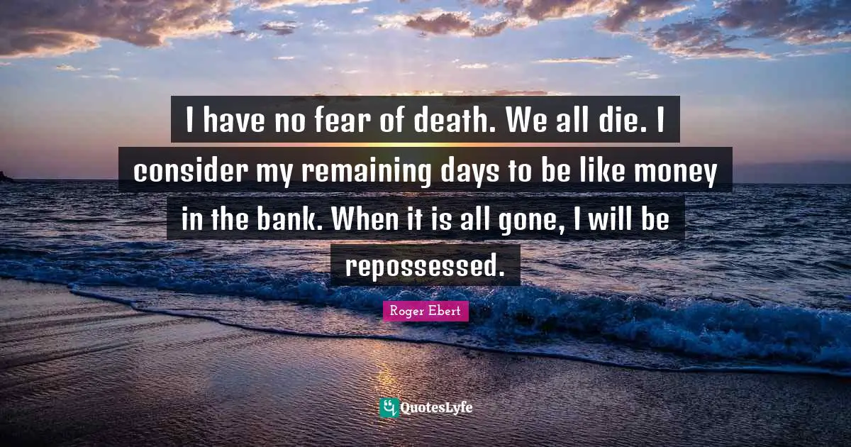 Roger Ebert Quotes: "I have no fear of death. We all die. I consider my remaining days to be like money in the bank. When it is all gone, I will be repossessed."