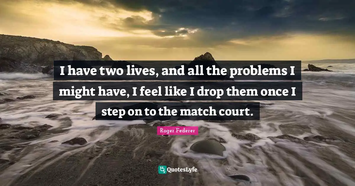 I have two lives, and all the problems I might have, I feel like I drop them once I step on to the match court.