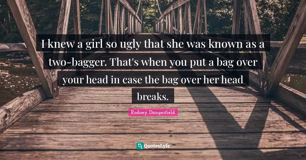 I knew a girl so ugly that she was known as a two-bagger. That's when you put a bag over your head in case the bag over her head breaks.