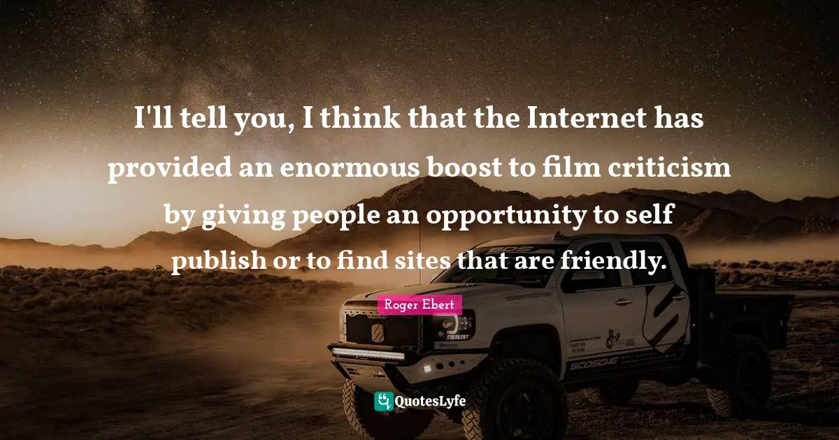 I'll tell you, I think that the Internet has provided an enormous boost to film criticism by giving people an opportunity to self publish or to find sites that are friendly.