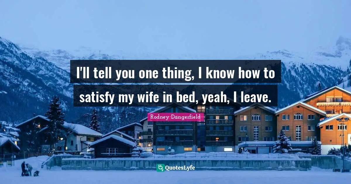 I'll tell you one thing, I know how to satisfy my wife in bed, yeah, I leave.