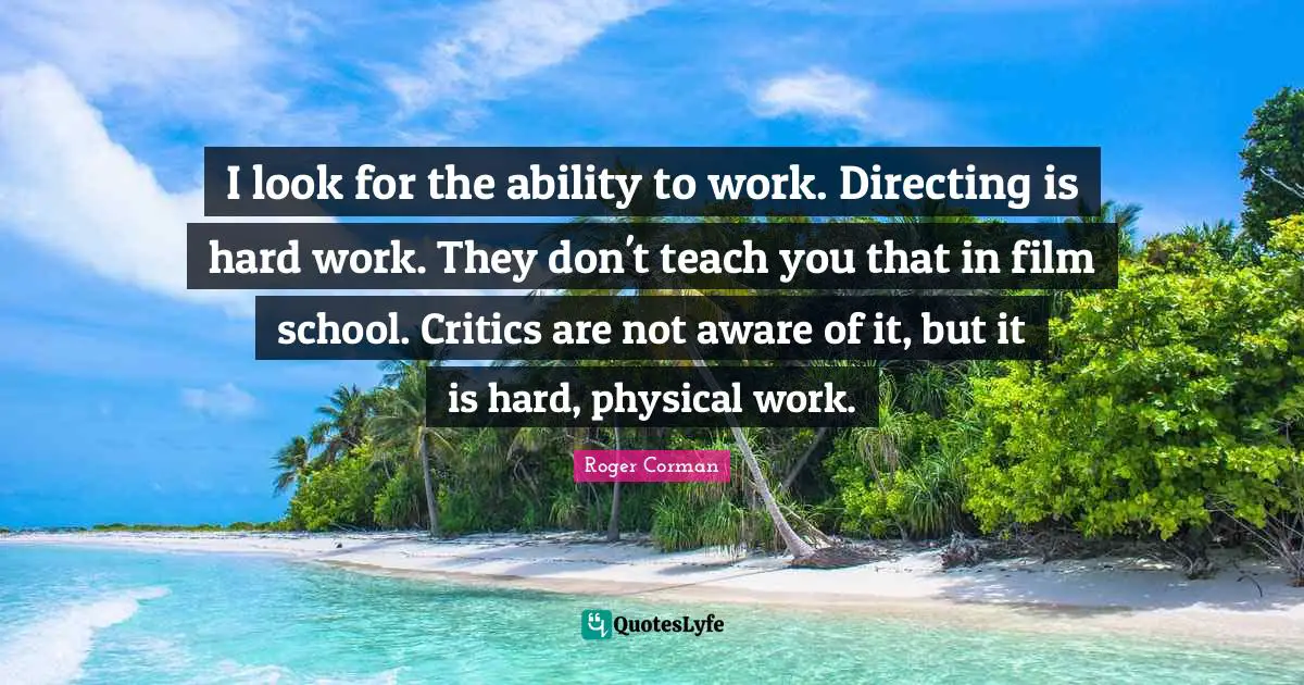 Roger Corman Quotes: "I look for the ability to work. Directing is hard work. They don't teach you that in film school. Critics are not aware of it, but it is hard, physical work."